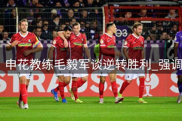 申花教练毛毅军谈逆转胜利 强调防守基础与队员潜力